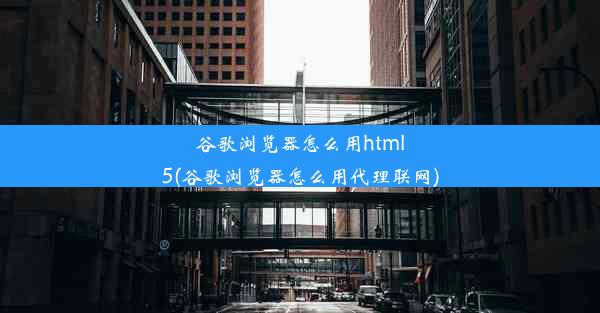 谷歌浏览器怎么用html5(谷歌浏览器怎么用代理联网)