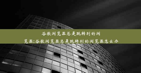 谷歌浏览器总是跳转别的浏览器;谷歌浏览器总是跳转别的浏览器怎么办