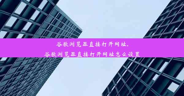 谷歌浏览器直接打开网址,谷歌浏览器直接打开网址怎么设置