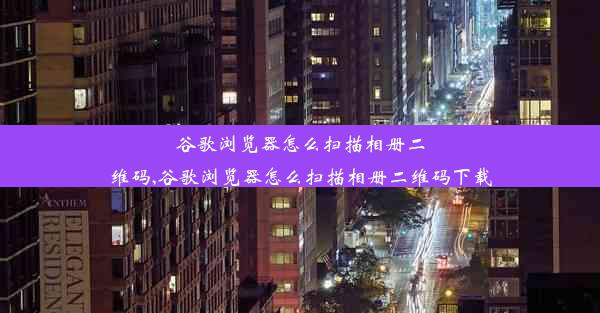 谷歌浏览器怎么扫描相册二维码,谷歌浏览器怎么扫描相册二维码下载