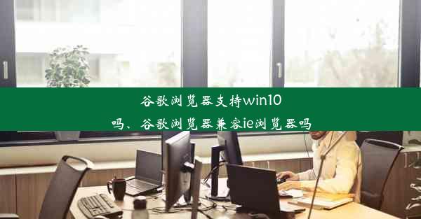 谷歌浏览器支持win10吗、谷歌浏览器兼容ie浏览器吗