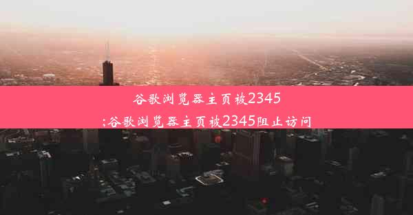 谷歌浏览器主页被2345;谷歌浏览器主页被2345阻止访问