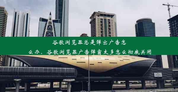 谷歌浏览器总是弹出广告怎么办、谷歌浏览器广告弹窗太多怎么彻底关闭