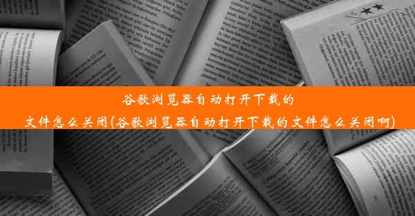 谷歌浏览器自动打开下载的文件怎么关闭(谷歌浏览器自动打开下载的文件怎么关闭啊)