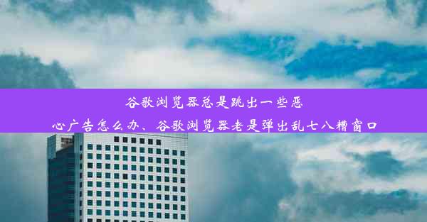 谷歌浏览器总是跳出一些恶心广告怎么办、谷歌浏览器老是弹出乱七八糟窗口