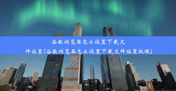 谷歌浏览器怎么设置下载文件位置(谷歌浏览器怎么设置下载文件位置权限)