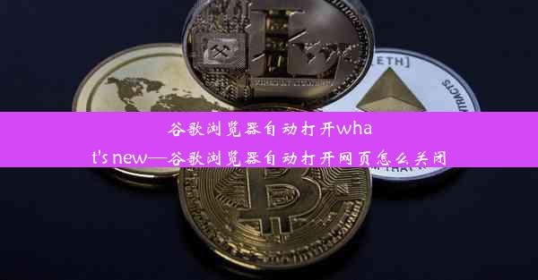 谷歌浏览器自动打开what's new—谷歌浏览器自动打开网页怎么关闭