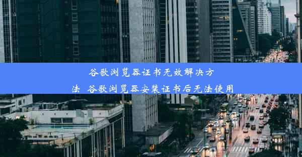 谷歌浏览器证书无效解决方法_谷歌浏览器安装证书后无法使用