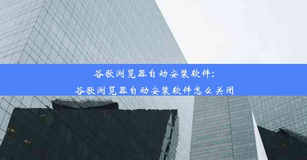 谷歌浏览器自动安装软件;谷歌浏览器自动安装软件怎么关闭