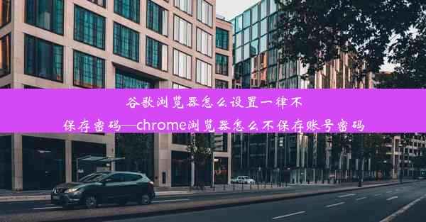 谷歌浏览器怎么设置一律不保存密码—chrome浏览器怎么不保存账号密码