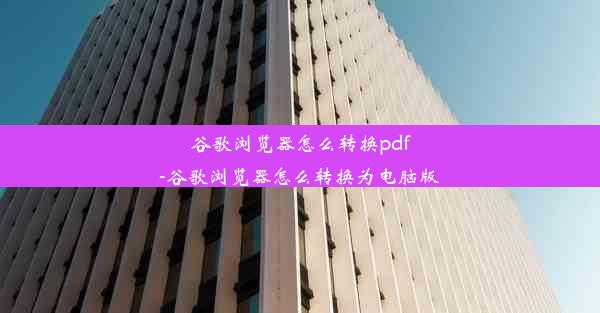 谷歌浏览器怎么转换pdf-谷歌浏览器怎么转换为电脑版