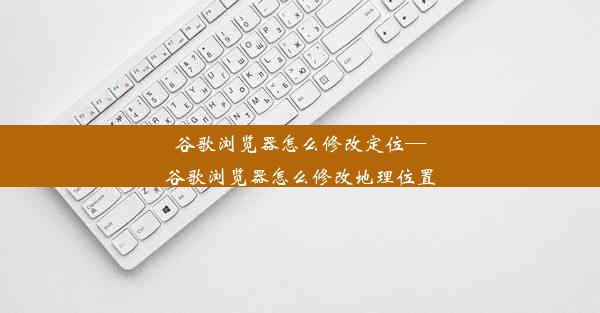 谷歌浏览器怎么修改定位—谷歌浏览器怎么修改地理位置