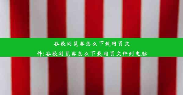 谷歌浏览器怎么下载网页文件;谷歌浏览器怎么下载网页文件到电脑