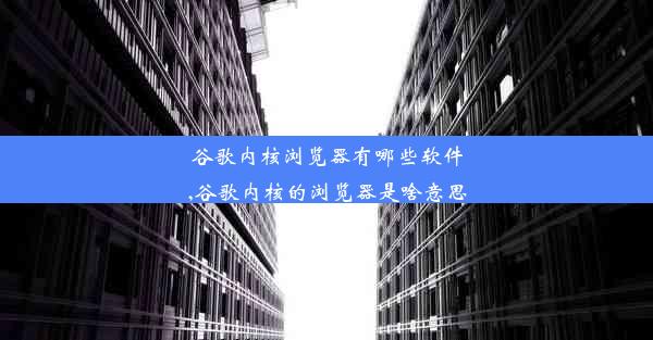 谷歌内核浏览器有哪些软件,谷歌内核的浏览器是啥意思