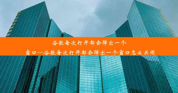 谷歌每次打开都会弹出一个窗口—谷歌每次打开都会弹出一个窗口怎么关闭