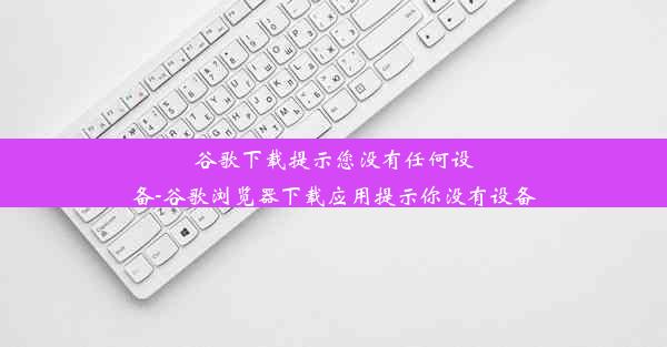 谷歌下载提示您没有任何设备-谷歌浏览器下载应用提示你没有设备