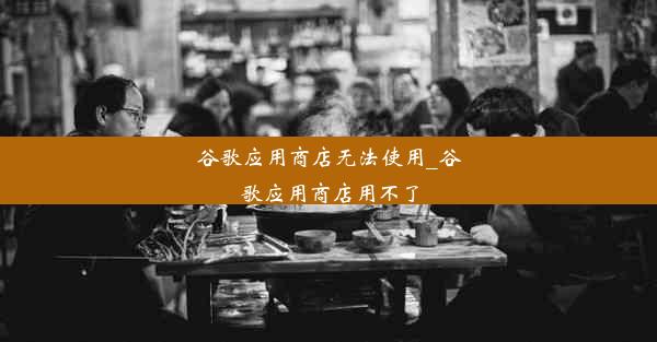 谷歌应用商店无法使用_谷歌应用商店用不了