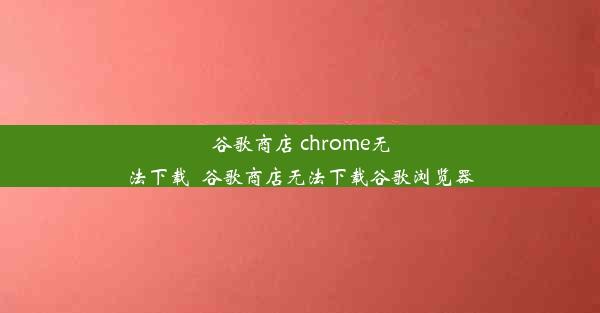 谷歌商店 chrome无法下载_谷歌商店无法下载谷歌浏览器