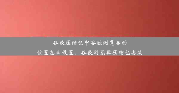 谷歌压缩包中谷歌浏览器的位置怎么设置、谷歌浏览器压缩包安装