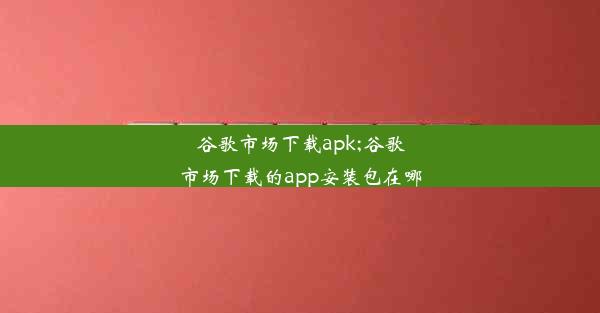 谷歌市场下载apk;谷歌市场下载的app安装包在哪