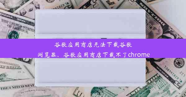 谷歌应用商店无法下载谷歌浏览器、谷歌应用商店下载不了chrome