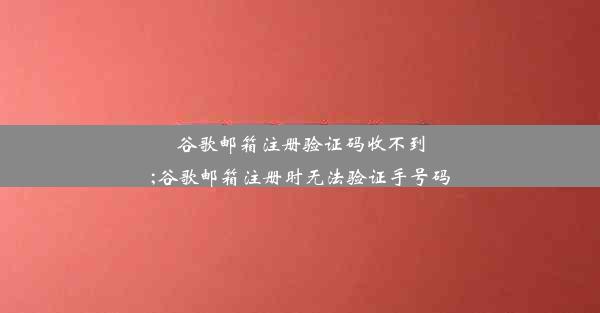 谷歌邮箱注册验证码收不到;谷歌邮箱注册时无法验证手号码