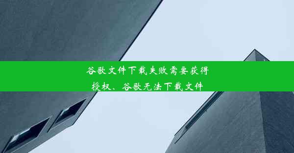 谷歌文件下载失败需要获得授权、谷歌无法下载文件