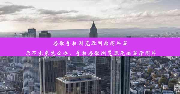 谷歌手机浏览器网站图片显示不出来怎么办、手机谷歌浏览器无法显示图片