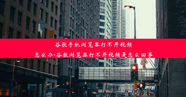 谷歌手机浏览器打不开视频怎么办-谷歌浏览器打不开视频是怎么回事