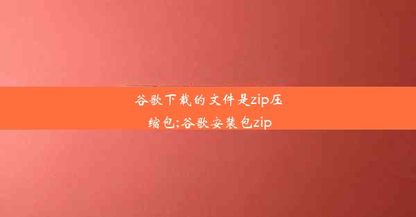 谷歌下载的文件是zip压缩包;谷歌安装包zip