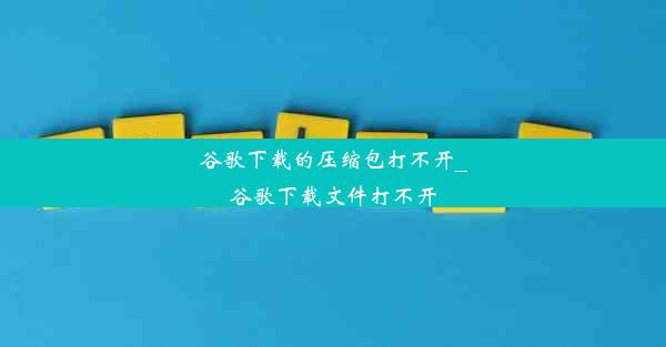 谷歌下载的压缩包打不开_谷歌下载文件打不开