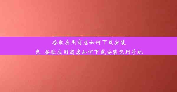 谷歌应用商店如何下载安装包_谷歌应用商店如何下载安装包到手机