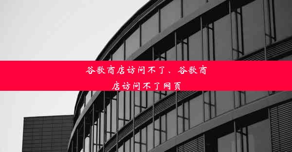 谷歌商店访问不了、谷歌商店访问不了网页