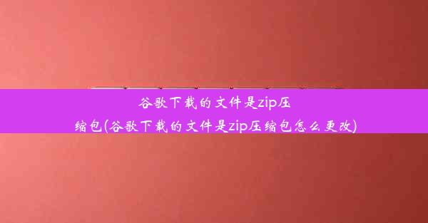 谷歌下载的文件是zip压缩包(谷歌下载的文件是zip压缩包怎么更改)