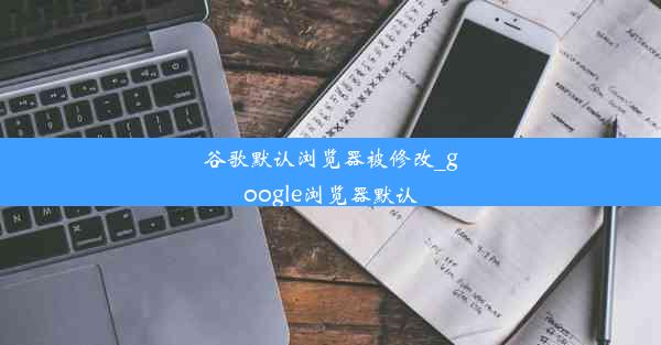 谷歌默认浏览器被修改_google浏览器默认