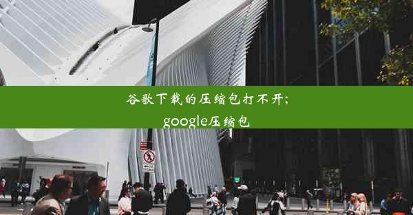 谷歌下载的压缩包打不开;google压缩包