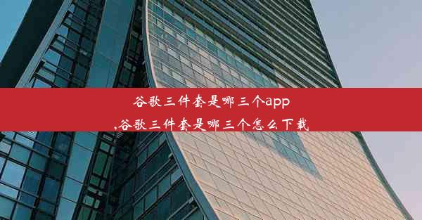 谷歌三件套是哪三个app,谷歌三件套是哪三个怎么下载