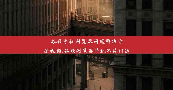 谷歌手机浏览器闪退解决方法视频,谷歌浏览器手机不停闪退