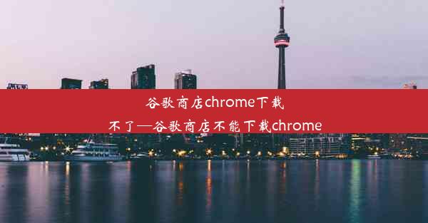 谷歌商店chrome下载不了—谷歌商店不能下载chrome