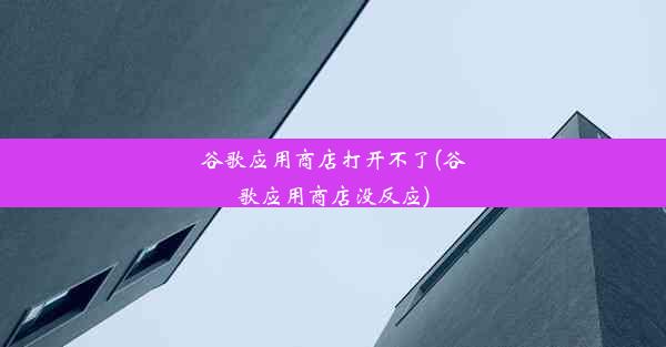 谷歌应用商店打开不了(谷歌应用商店没反应)