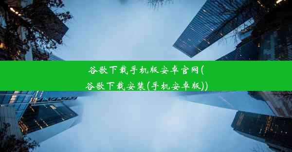 谷歌下载手机版安卓官网(谷歌下载安装(手机安卓版))