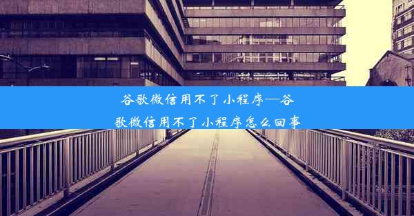 谷歌微信用不了小程序—谷歌微信用不了小程序怎么回事