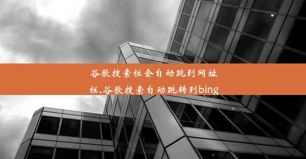 谷歌搜索栏会自动跳到网址栏,谷歌搜索自动跳转到bing