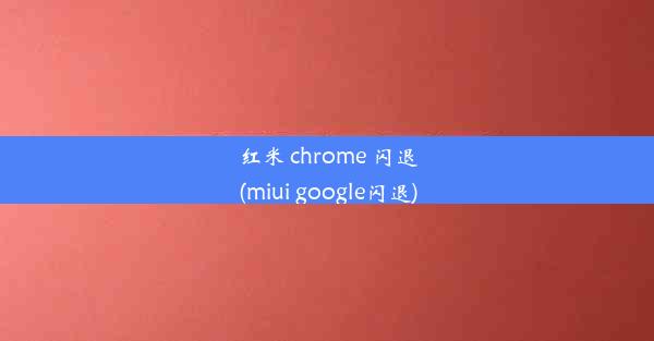 红米 chrome 闪退(miui google闪退)