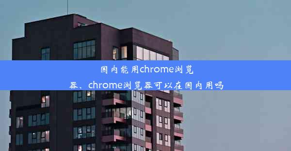 国内能用chrome浏览器、chrome浏览器可以在国内用吗