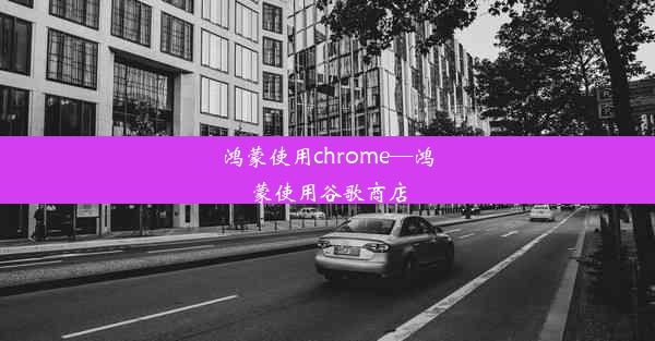 鸿蒙使用chrome—鸿蒙使用谷歌商店