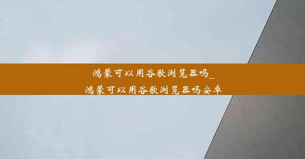 鸿蒙可以用谷歌浏览器吗_鸿蒙可以用谷歌浏览器吗安卓