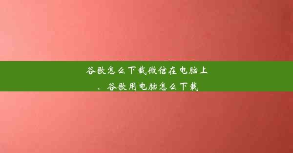 谷歌怎么下载微信在电脑上、谷歌用电脑怎么下载