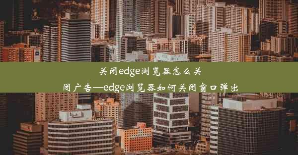 关闭edge浏览器怎么关闭广告—edge浏览器如何关闭窗口弹出