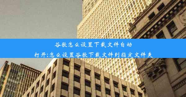 谷歌怎么设置下载文件自动打开;怎么设置谷歌下载文件到指定文件夹